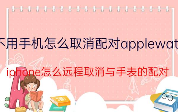 不用手机怎么取消配对applewatch iphone怎么远程取消与手表的配对？